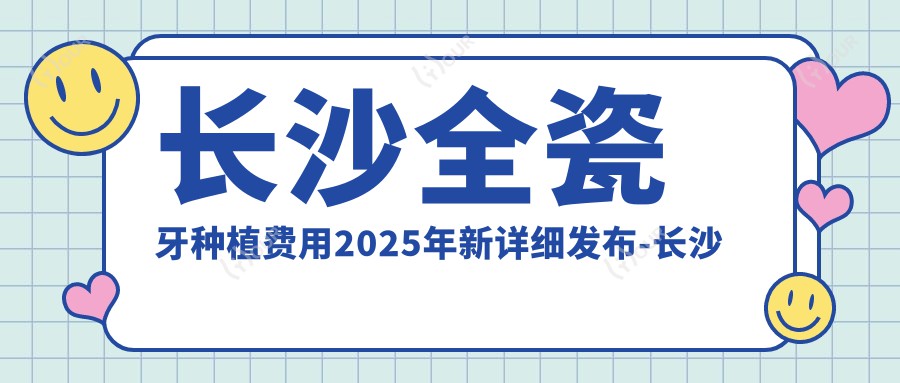 长沙全瓷牙种植费用2025年新详细发布-长沙时华美牙口腔/暄美齿科(侯家塘门诊)全瓷牙种植收费表(费用)