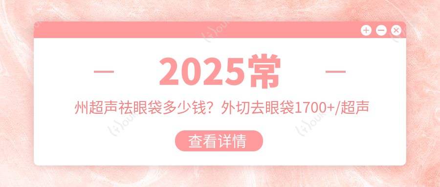 2025常州超声祛眼袋多少钱?外切去眼袋1700+/超声波祛眼袋3000+/溶脂去眼袋1200+
