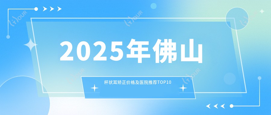 2025年佛山杯状耳矫正价格及医院推荐排名10