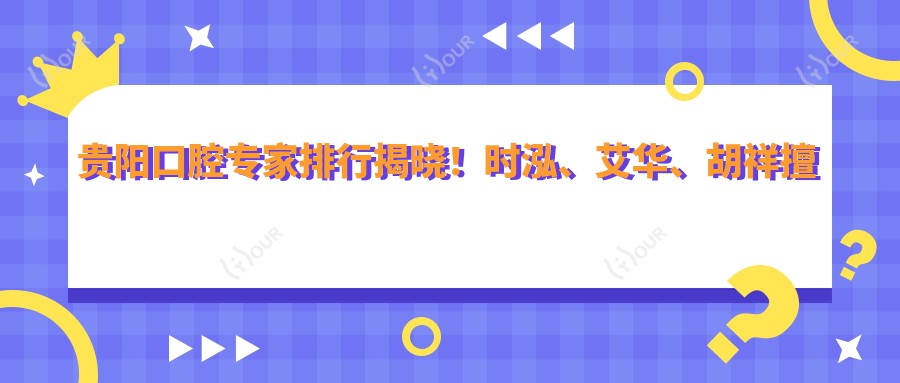 贵阳口腔医生排行揭晓!时泓、艾华、胡祥擅长牙齿美容矫正上榜!