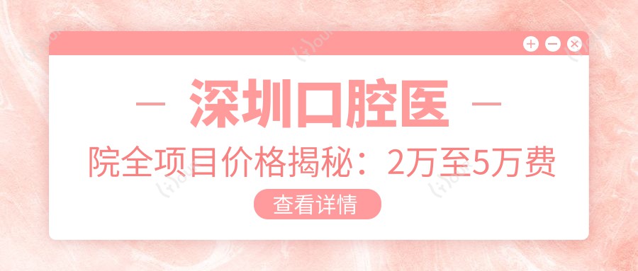 深圳口腔医院全项目价格揭秘：2万至5万费用清单，品质服务超值体验！