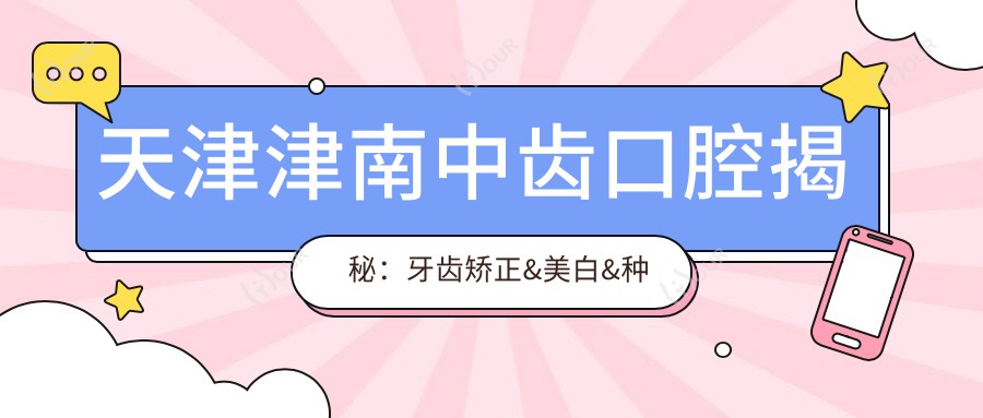 天津津南中齿口腔揭秘：牙齿矫正&美白&种植全项目价格清单，性价比之选！
