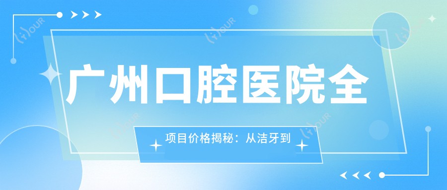 广州口腔医院全项目价格揭秘：从洁牙到种植牙详尽列表，费用低至99元起