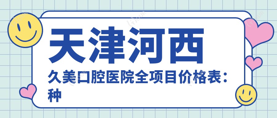 天津河西久美口腔医院全项目价格表:种植牙系列详析+矫正+洗牙费用一览