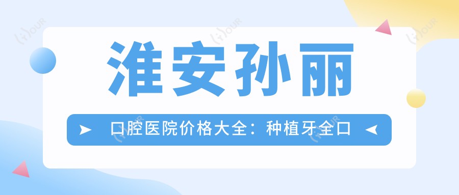 淮安孙丽口腔医院价格大全：种植牙全口半口明细+拔牙费用详列