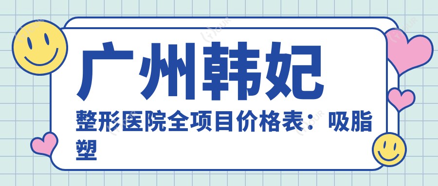 广州韩妃整形医院全项目价格表:吸脂塑形到眼部微雕,玻尿酸填充至下巴塑形,多面价目详解