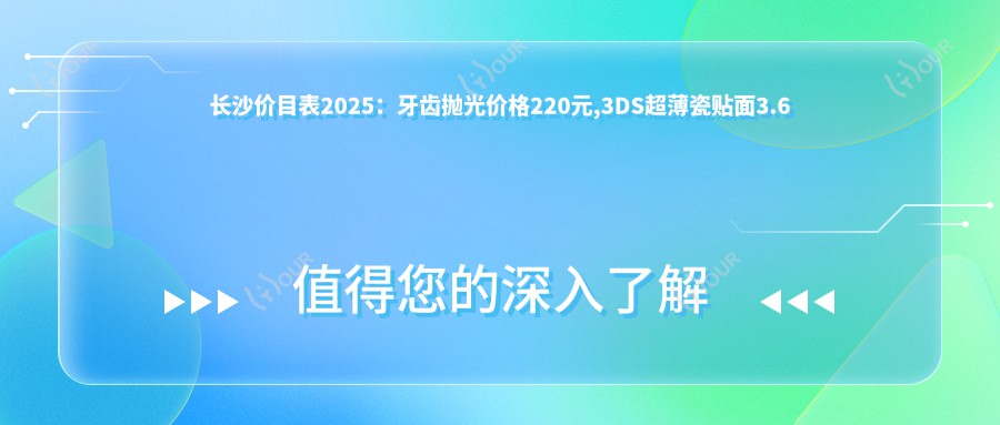 长沙价目表2025：牙齿抛光价格220元,3DS超薄瓷贴面3.6千元起