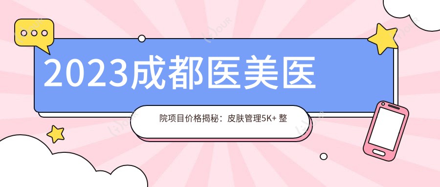 2023成都医美医院项目价格揭秘:皮肤管理5K+ 整形手术2W+ 微整注射8K+
