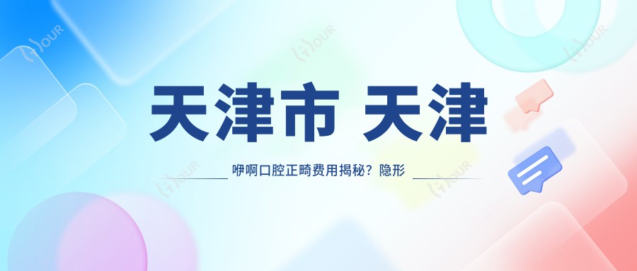 天津市 天津咿啊口腔正畸费用揭秘？隐形矫正2W+ 金属自锁1.5W+ 牙齿美白3K+