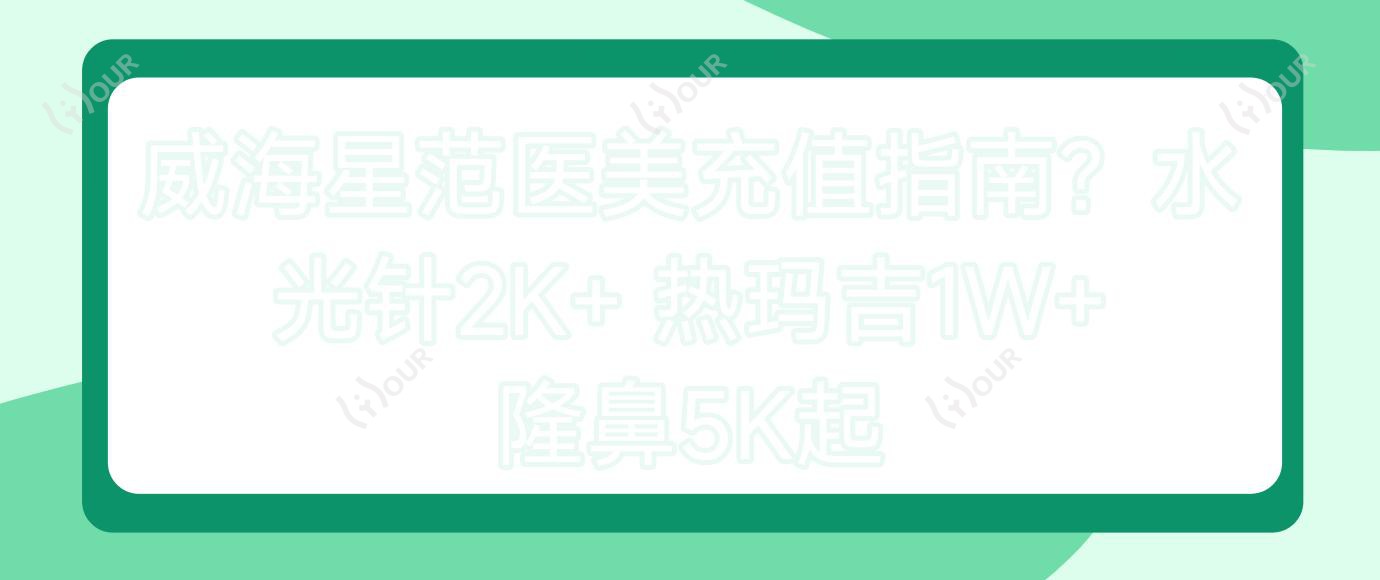 威海星范医美充值指南?2K+ 热玛吉1W+ 隆鼻5K起