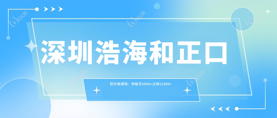 深圳浩海和正口腔价格揭晓:种植牙6800+正畸12000+补牙300元起实惠透明