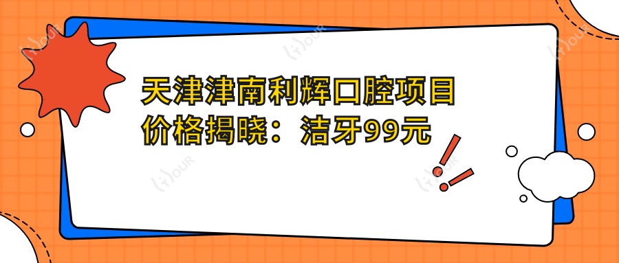 天津津南利辉口腔项目价格揭晓:洁牙99元起,种植牙6000元起,正畸1.2W元起