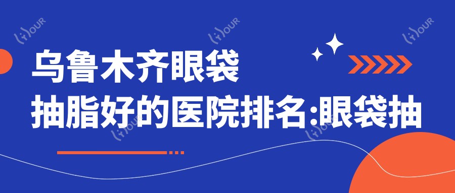 乌鲁木齐眼袋抽脂好的医院排名:眼袋抽脂好的正规医院除了乌鲁木齐美之使医疗美容还有这10家