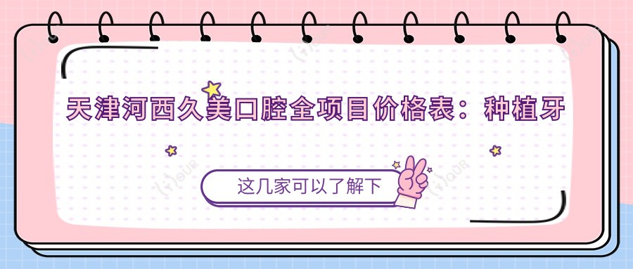 天津河西久美口腔全项目价格表:种植牙精细套餐2980+|正畸4800+|洁牙实惠168+