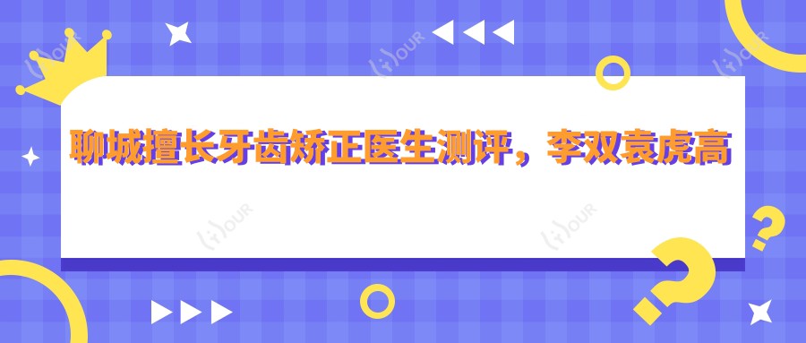 聊城擅长牙齿矫正医生测评,李双袁虎高景梅隐形矫正技术受推崇