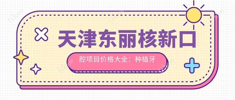 天津东丽核新口腔项目价格大全：种植牙精细方案2890+起，根管治疗多面服务，全瓷牙定制，牙齿矫正实惠4980+