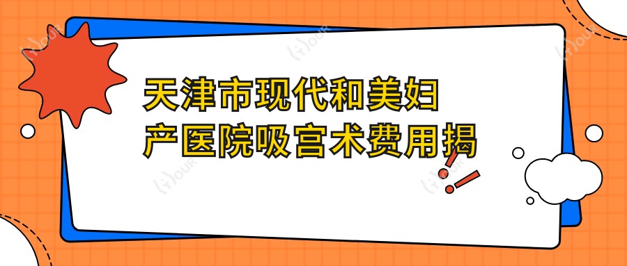 天津市现代和美妇产医院吸宫术费用揭秘？较痛人流约2K-4K/产前检查套餐1K+/高端月子护理8K+