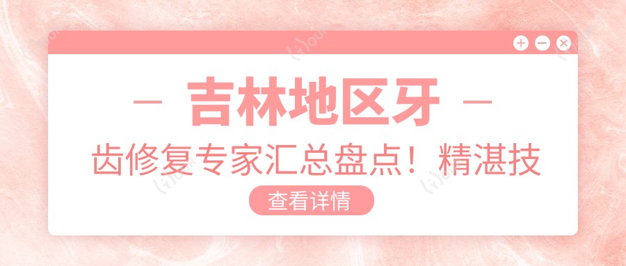 吉林地区牙齿修复医生汇总盘点！精细技艺获赞无数！口腔种植排行榜新版