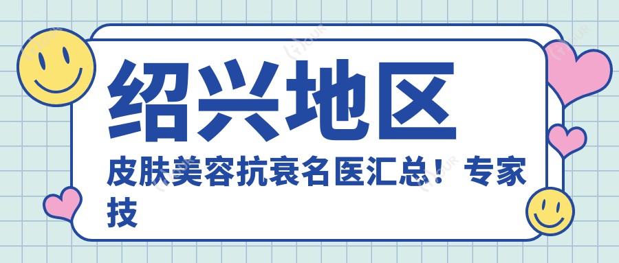绍兴地区皮肤美容抗衰名医汇总!医生技术获赞,口碑祛斑祛痘新推荐!