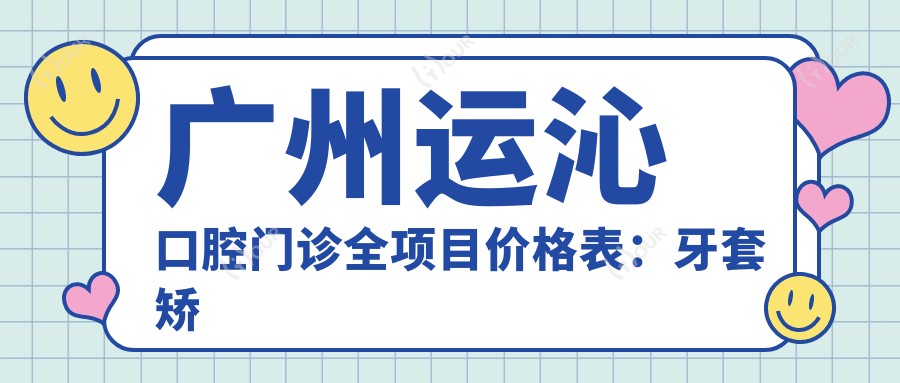 广州运沁口腔门诊全项目价格表：牙套矫正实惠+活动义齿详价+牙齿美白低至冷光美白实惠+种植牙全包价