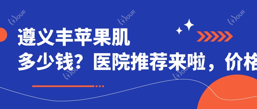 遵义丰苹果肌多少钱?医院推荐来啦,价格表一看就懂!