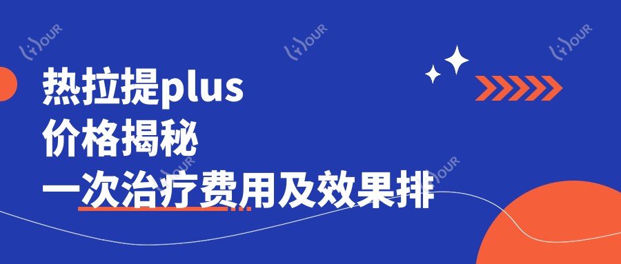 热拉提plus价格揭秘 一次治疗费用及疗效排名详解
