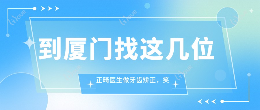 到厦门找这几位正畸医生做牙齿矫正,笑容算是较美了