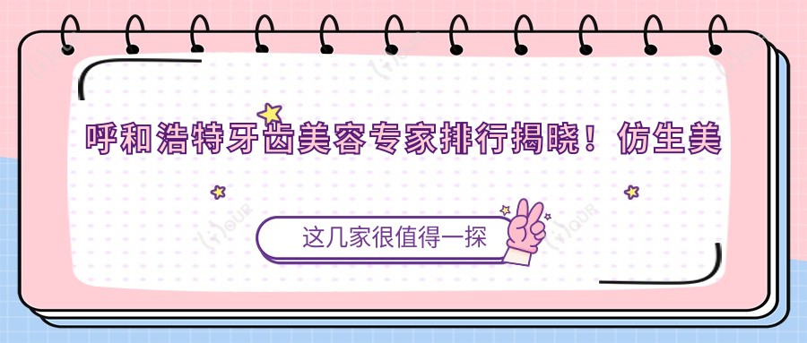 呼和浩特牙齿美容医生排行揭晓！仿生美容冠、正畸矫正等技艺精细，地址详情一网打尽！