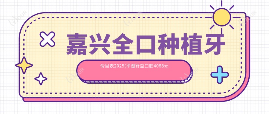 嘉兴全口种植牙价目表2025(平湖舒益口腔4088元起/固德口腔.嘉兴老年医疗中心口腔科(由拳路店)3689起)