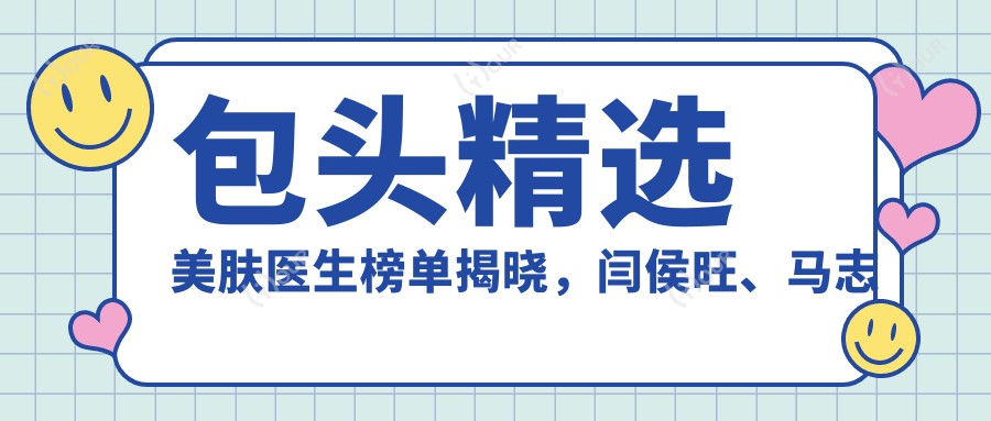 包头精选美肤医生榜单揭晓,闫侯旺、马志军等医生擅长皮肤焕新