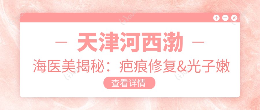 天津河西渤海医美揭秘:疤痕修复&光子嫩肤&项目价格全览