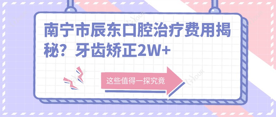 南宁市辰东口腔治疗费用揭秘?牙齿矫正2W+ 种植牙1W5+ 美白套餐3K+