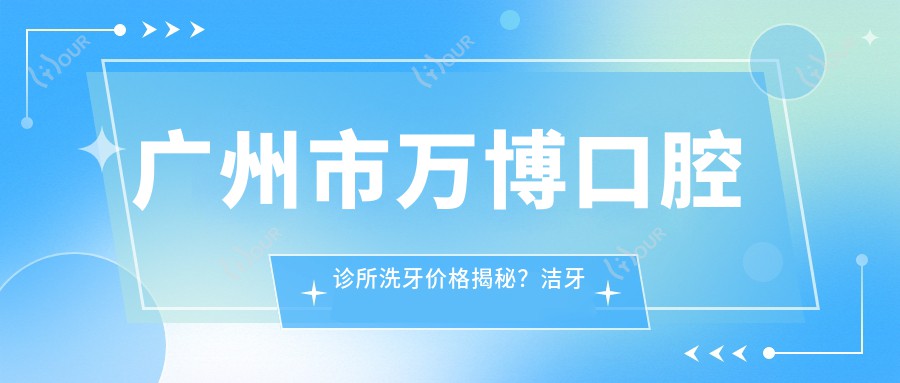 广州市万博口腔诊所洗牙价格揭秘?洁牙套餐几百+烤瓷牙修复千+隐形矫正万+