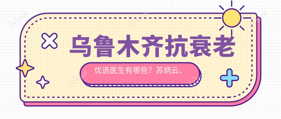 乌鲁木齐抗衰老优选医生有哪些?苏炳云、耿丽红等医生备受推崇