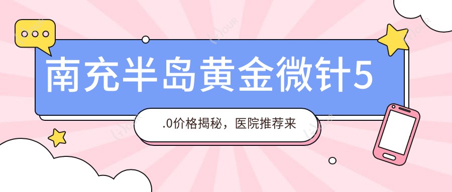 南充半岛黄金微针5.0价格揭秘,医院推荐来啦!