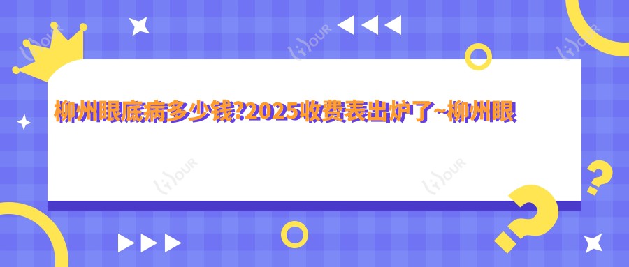 柳州眼底病多少钱?2025收费表出炉了~柳州眼底病标准收费抓紧看!