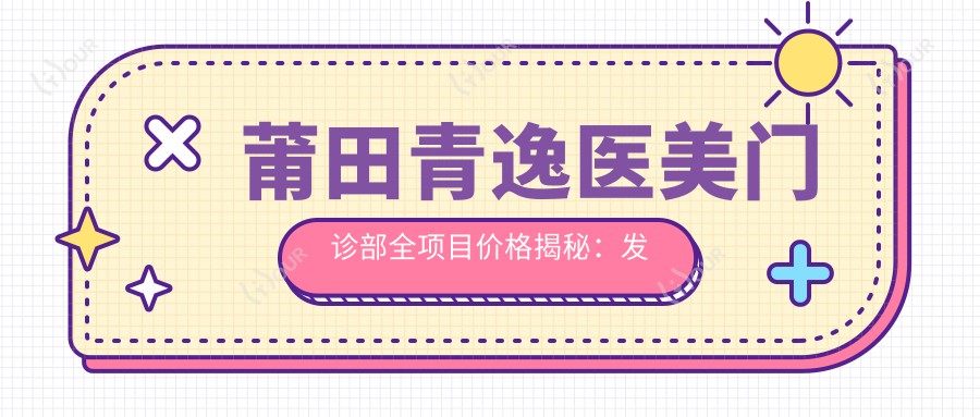 莆田青逸医美门诊部全项目价格揭秘:发际线调整至胸整形2800+起,含fue植发4500+|眼鼻综合6800+|吸脂塑形3999+