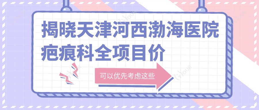揭晓天津河西渤海医院疤痕科全项目价格:祛疤套餐5800+修复术2600+咨询免费性价比高