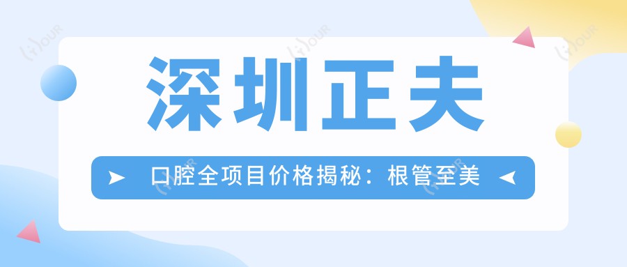 深圳正夫口腔全项目价格揭秘:根管至美白详尽价单,种植牙实惠起2890+|矫正4980+|洗牙仅需158+