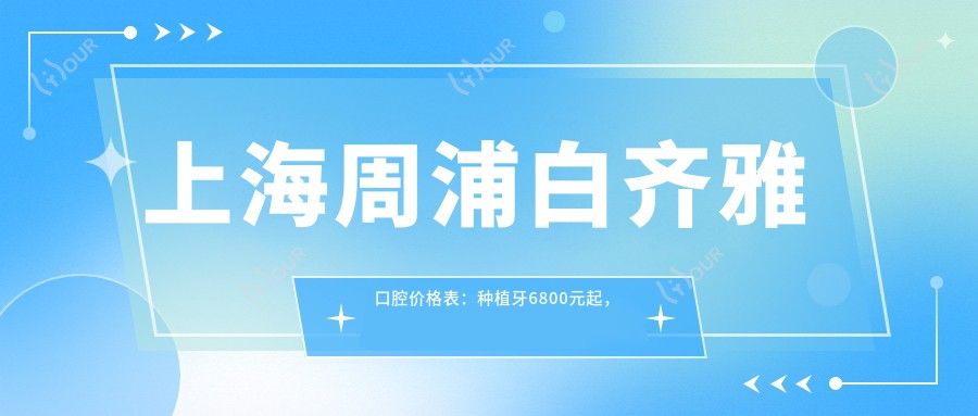 上海周浦白齐雅口腔价格表：种植牙6800元起，全项目费用一览！