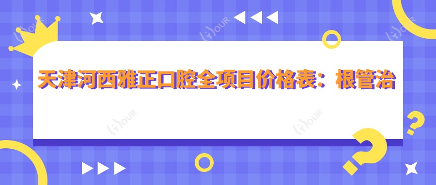 天津河西雅正口腔全项目价格表：根管治疗精细到价+全瓷牙实惠+活动义齿全口方案+更多牙齿美容详情