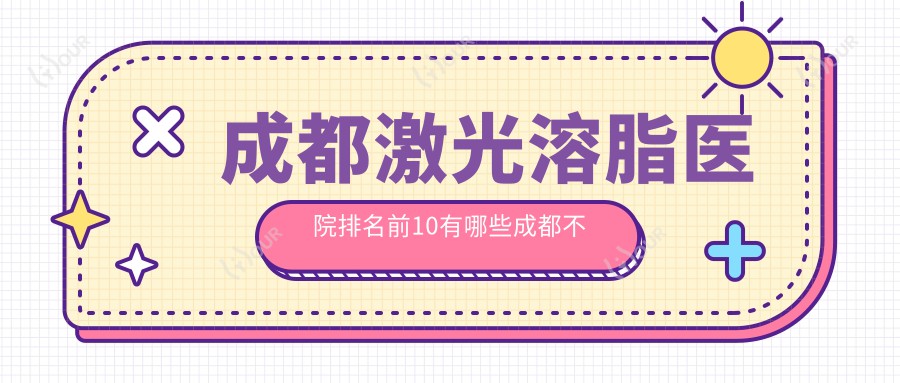 成都激光溶脂医院排名前10有哪些成都不错激光溶脂整形医院
