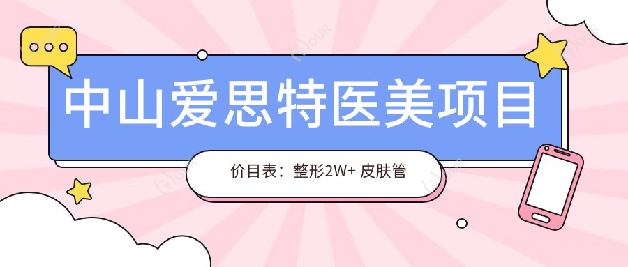 中山爱思特医美项目价目表：整形2W+ 皮肤管理5K+ 微整1W+