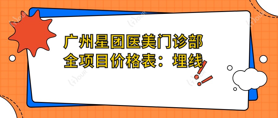 广州星团医美门诊部全项目价格表:埋线提升6800+|吸脂塑形9800+|胶原蛋白填充3800+等