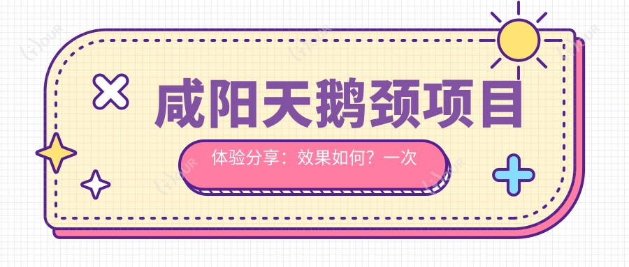 咸阳天鹅颈项目体验分享:疗效如何?一次治疗能维持多久?近半年价格区间揭秘