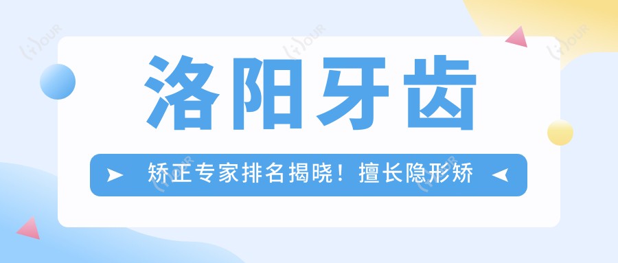 洛阳牙齿矫正医生排名揭晓！擅长隐形矫治、错颌矫正，详细信息一网打尽！