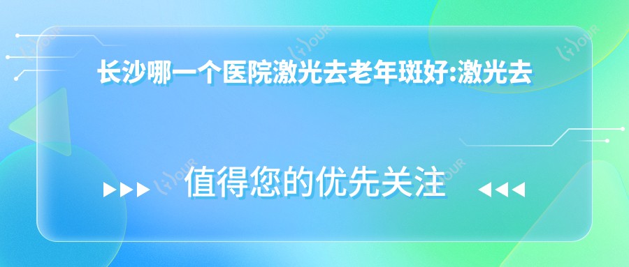 长沙哪一个医院激光去老年斑好:激光去老年斑医院top10名单出炉