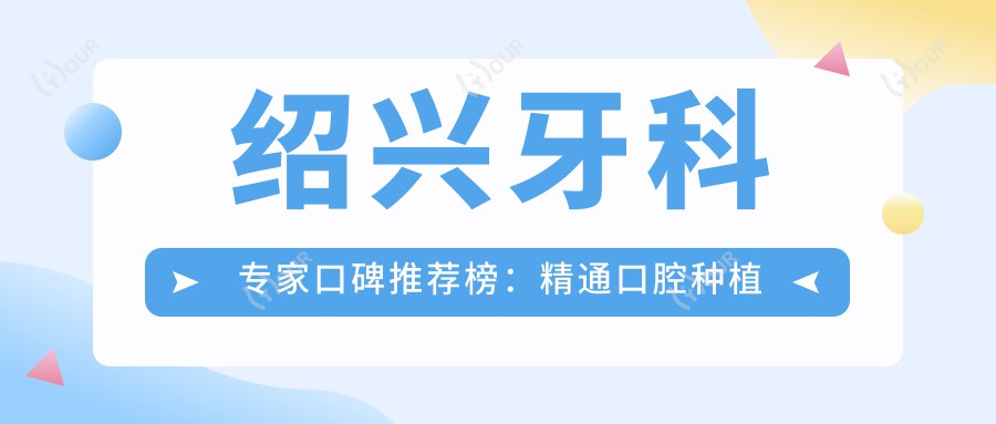 绍兴牙科医生口碑推荐榜:精通口腔种植矫正修复(含特色项目+医院)