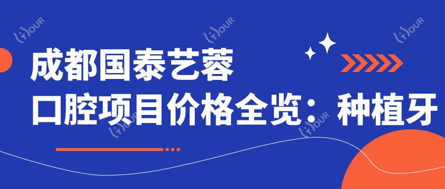 成都国泰艺蓉口腔项目价格全览:种植牙精细方案+全口修复报价+贴面美白费用详解