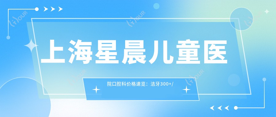 上海星晨儿童医院口腔科价格速览:洁牙300+/补牙800+/正畸2W+